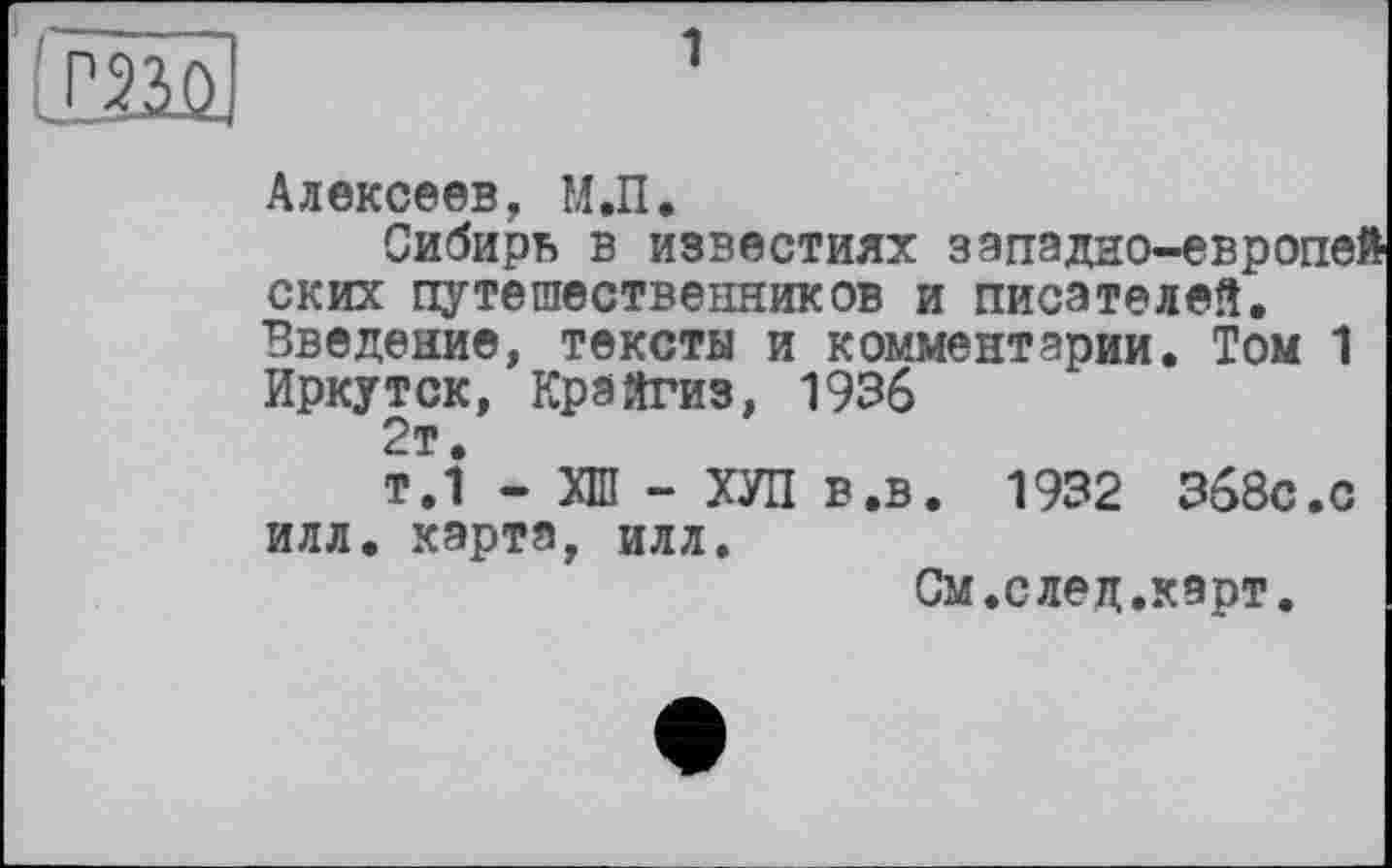 ﻿Алексеев, М.П.
Сибирь в известиях западно-европей ских путешественников и писателей. Введение, тексты и комментарии. Том 1 Иркутск, Крайгиз, 1936 2т.
т.1 - ХШ - ХУЛ в.в. 1932 368С.С илл. карта, илл.
См.след.карт.